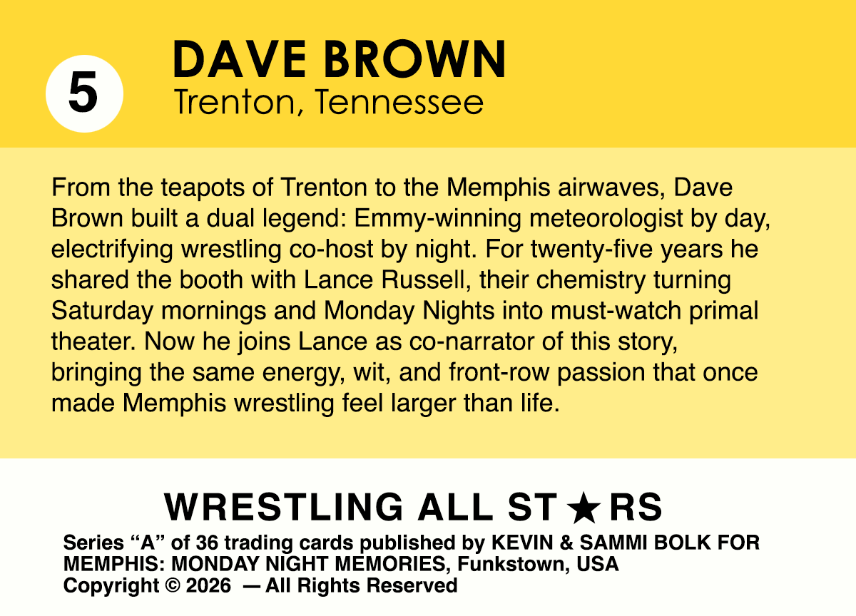 From the teapots of Trenton to the Memphis airwaves, Dave Brown built a dual legend: Emmy-winning meteorologist by day, electrifying wrestling co-host by night. For twenty-five years he shared the booth with Lance Russell, their chemistry turning Saturday mornings and Monday Nights into must-watch primal theater. Now he joins Lance as co-narrator of this story, bringing the same energy, wit, and front-row passion that once made Memphis wrestling feel larger than life.
