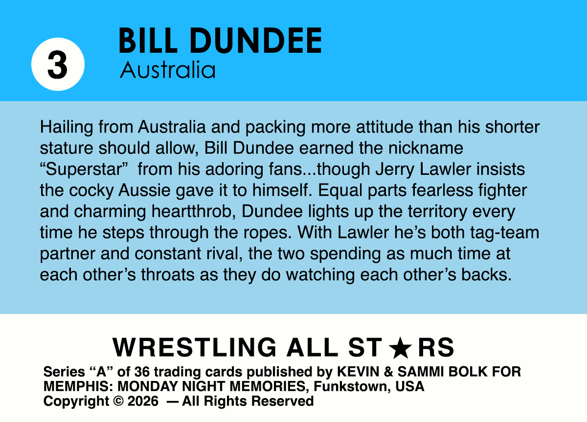 Hailing from Australia and packing more attitude than his shorter stature should allow, Bill Dundee earned the nickname “Superstar”  from his adoring fans...though Jerry Lawler insists the cocky Aussie gave it to himself. Equal parts fearless fighter and charming heartthrob, Dundee lights up the territory every time he steps through the ropes. With Lawler he’s both tag-team partner and constant rival, the two spending as much time at each other’s throats as they do watching each other’s backs.